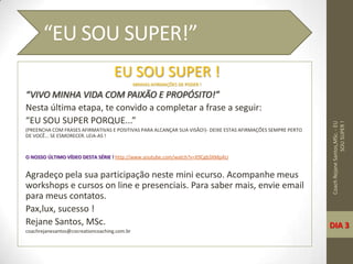 EU SOU SUPER !
MINHAS AFIRMAÇÕES DE PODER !
“VIVO MINHA VIDA COM PAIXÃO E PROPÓSITO!”
Nesta última etapa, te convido a completar a frase a seguir:
“EU SOU SUPER PORQUE...”
(PREENCHA COM FRASES AFIRMATIVAS E POSITIVAS PARA ALCANÇAR SUA VISÃO!)- DEIXE ESTAS AFIRMAÇÕES SEMPRE PERTO
DE VOCÊ... SE ESMORECER. LEIA-AS !
O NOSSO ÚLTIMO VÍDEO DESTA SÉRIE ! http://www.youtube.com/watch?v=X9Cgb3XMpAU
Agradeço pela sua participação neste mini ecurso. Acompanhe meus
workshops e cursos on line e presenciais. Para saber mais, envie email
para meus contatos.
Pax,lux, sucesso !
Rejane Santos, MSc.
coachrejanesantos@cocreationcoaching.com.br
CoachRejaneSantos,MSc.-EU
SOUSUPER!
“EU SOU SUPER!”
DIA 3
 