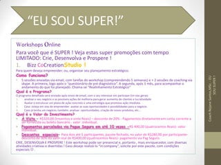 Workshops online
Para você que é SUPER ! Veja estas super promoções com tempo
LIMITADO: Crie, Desenvolva e Prospere !
1. Bizz CoCreationStudio !
Para quem deseja empreender; ou, organizar seu planejamento estratégico.
Como funciona?
• 5 sessões enviadas via email, com tarefas do workshop (compreendendo 5 semanas) e + 2 sessões de coaching via
skype. A primeira, logo após o “questionário de pré diagnóstico”. A segunda, após 1 mês, para acompanhar o
andamento do que foi planejado. Chama-se “Realinhamento Estratégico”
Qual é o Programa?
O programa detalhado será enviado após envio de email, com o seu interesse em participar.Em vias gerais:
1. analisar o seu negócio e as possíveis ações de melhoria para gerar aumento de clientes e lucratividade
2. Avaliar e estruturar um plano de ação concreto e uma estratégia que promova ação imediata.
3. Caso esteja em vias de empreender: avaliar as suas oportunidades e possibilidades para o negócio.
4. Caso já tenha um negócio, também: analisar oportunidades, criação de novos produtos, etc...
Qual é o Valor do Investimento?
• À Vista – R$320,00 (trezentos e vinte Reais) – desconto de 20% - Pagamentos diretamente em conta corrente a
ser fornecida ou boleto bancário - valor individual.
• Pagamentos parcelados via Pague Seguro em até 10 vezes -R$ 400,00 (quatrocentos Reais)- valor
individual.
• Descontos especiais– Para dois até 5 participantes, pacote fechado, no valor de R$280,00 por participante-
desconto de 30% do valor real de R$400,00 (quatrocentos Reais)- pagamento via Pag Seguro.
CRIE, DESENVOLVA E PROSPERE ! Este workshop pode ser presencial e, portanto , mais enriquecedor, com diversas
atividades criativas e divertidas ! Caso deseje realizá-lo “in company”, solicite por este pacote, com condições
especiais  .
CoachRejaneSantos,MSc.-EU
SOUSUPER!
“EU SOU SUPER!”
 
