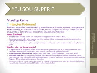Workshops online
2. Intenções Poderosas!
Reescreva a sua vida com este workshop maravilhoso que já mudou a vida de tantas pessoas !
Neste workshop, trabalharemos em conjunto, a Lei da Atração (viva-a e veja-a acontecendo
em sua vida!) e as ferramentas de Coaching: simplesmente imperdível !
Como funciona?
• São 18 sessões enviadas online, com acompanhamento personalizado em cada etapa.
• Em cada uma das sessões serão enviados exercícios práticos, vídeos, textos para seu auto desenvolvimento e
aplicação da Lei da Atração em sua vida !
• Cada uma das sessões foram aplicadas e aprimoradas nos melhores conceitos e práticas da Lei da Atração e seus
gurus.
Qual o valor do investimento?
• À VISTA – R$280,00 (duzentos e oitenta Reais)- desconto de 20% do valor real de R$336,00 (trezentos e trinta e
seis Reais)- pagamento diretamente em conta corrente a ser fornecida ou boleto bancário.
• Parcelamento em até 10 vezes Pag Seguro – Valor cheio –Real - R$336,00(trezentos e trinta e seis Reais)
• Descontos especiais – Na compra em grupos de 2 até 5 Amigas – Valor de pacote fechado garantia de 20% do
valor individual cheio (R$ 336,00). Cada participante pagará R$ 280,00 (duzentos e oitenta Reais) em boleto ou Pag
Seguro. – Oferta não cumulativa a outros descontos.
• Descontos SUPER ESPECIAIS ! Na compra de dois ou mais workshops, o de menor valor terá desconto de 50% (não
cumulativo com outros descontos. 50% sobre o valor cheio individual)
CoachRejaneSantos,MSc.-EU
SOUSUPER!
“EU SOU SUPER!”
 