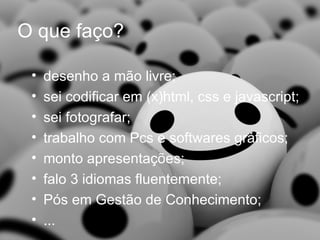 O que faço? desenho a mão livre; sei codificar em (x)html, css e javascript; sei fotografar; trabalho com Pcs e softwares gráficos; monto apresentações; falo 3 idiomas fluentemente; Pós em Gestão de Conhecimento; ... 