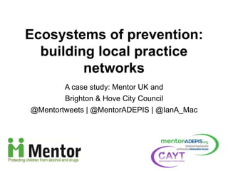 A case study: Mentor UK and
Brighton & Hove City Council
@Mentortweets | @MentorADEPIS | @IanA_Mac
Ecosystems of prevention:
building local practice
networks
 