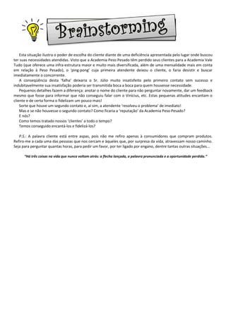 Esta situação ilustra o poder de escolha do cliente diante de uma deficiência apresentada pelo lugar onde buscou
ter suas necessidades atendidas. Visto que a Academia Peso Pesado têm perdido seus clientes para a Academia Vale
Tudo (que oferece uma infra-estrutura maior e muito mais diversificada, além de uma mensalidade mais em conta
em relação à Peso Pesado), o ‘ping-pong’ cuja primeira atendente deixou o cliente, o faria desistir e buscar
imediatamente o concorrente.
    A conseqüência desta ‘falha’ deixaria o Sr. Júlio muito insatisfeito pelo primeiro contato sem sucesso e
indubitavelmente sua insatisfação poderia ser transmitida boca a boca para quem houvesse necessidade.
    Pequenos detalhes fazem a diferença: anotar o nome do cliente para não perguntar novamente, dar um feedback
mesmo que fosse para informar que não conseguiu falar com o Vinícius, etc. Estas pequenas atitudes encantam o
cliente e de certa forma o fidelizam um pouco mais!
    Sorte que houve um segundo contato e, aí sim, a atendente ‘resolveu o problema’ de imediato!
    Mas e se não houvesse o segundo contato? Como ficaria a ‘reputação’ da Academia Peso Pesado?
    E nós?
    Como temos tratado nossos ‘clientes’ a todo o tempo?
    Temos conseguido encantá-los e fidelizá-los?

   P.S.: A palavra cliente está entre aspas, pois não me refiro apenas à consumidores que compram produtos.
Refiro-me a cada uma das pessoas que nos cercam e àqueles que, por surpresa da vida, atravessam nosso caminho.
Seja para perguntar quantas horas, para pedir um favor, por ter ligado por engano, dentre tantas outras situações...

      “Há três coisas na vida que nunca voltam atrás: a flecha lançada, a palavra pronunciada e a oportunidade perdida.”
 