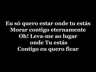 Eu só quero estar onde tu estásMorar contigo eternamenteOh! Leva-me ao lugar onde Tu estásContigo eu quero ficar