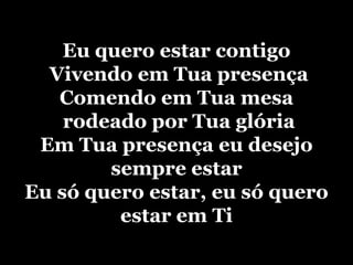 Eu quero estar contigo  Vivendo em Tua presençaComendo em Tua mesa  rodeado por Tua glóriaEm Tua presença eu desejo sempre estarEu só quero estar, eu só quero estar em Ti