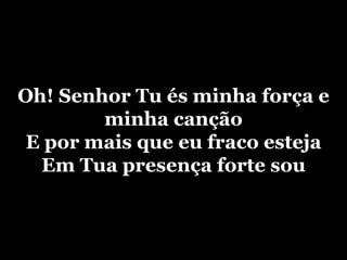 Oh! Senhor Tu és minha força e minha cançãoE por mais que eu fraco estejaEm Tua presença forte sou