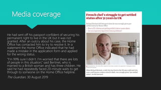 Media coverage
He had sent off his passport confident of securing his
permanent right to live in the UK but it was not
granted. After an outcry about his case, the Home
Office has contacted him to try to resolve it. In a
statement the Home Office indicated that he had
made a mistake in the application form and applied
for the wrong status.
“I’m 99% sure I didn’t. I’m worried that there are lots
of people in this situation,” said Bertinet, who is
married to a British woman and has three children. He
said he had repeatedly faced 20-minute waits to get
through to someone on the Home Office helpline.
The Guardian, 30 August 2019
 