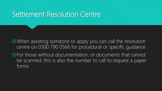 Settlement Resolution Centre
When assisting someone to apply you can call the resolution
centre on 0300 790 0566 for procedural or specific guidance
For those without documentation, or documents that cannot
be scanned, this is also the number to call to request a paper
forms
 