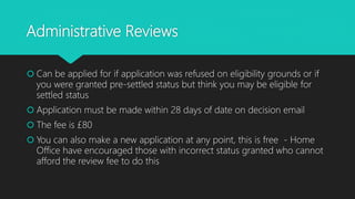 Administrative Reviews
 Can be applied for if application was refused on eligibility grounds or if
you were granted pre-settled status but think you may be eligible for
settled status
 Application must be made within 28 days of date on decision email
 The fee is £80
 You can also make a new application at any point, this is free - Home
Office have encouraged those with incorrect status granted who cannot
afford the review fee to do this
 