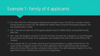 Example 1- Family of 4 applicants
 Our client, Mrs M is a Portuguese national and has been living in the UK for a number of years
having arrived on a work visa. We applied for Settled Status using her Portuguese passport, this
was granted within a week
 Her 7 year old son also has a Portuguese passport and his Settled Status was granted shortly
after hers
 Her 1 year old daughter was born in the UK and does not have her a passport, so her Portuguese
ID document was the basis of her application and needed to be sent to the Home Office to be
checked
 Her husband, Mr D, is an Indian national and his documentation is a paper Family Permit. This
could not be considered as part of an online application and an appointment was booked to
attend the Home Office via their contractors Sopra Steria. The client attended Croydon for a free
appointment and is awaiting the outcome of his application.
 