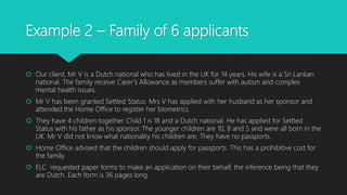 Example 2 – Family of 6 applicants
 Our client, Mr V is a Dutch national who has lived in the UK for 14 years. His wife is a Sri Lankan
national. The family receive Carer’s Allowance as members suffer with autism and complex
mental health issues.
 Mr V has been granted Settled Status. Mrs V has applied with her husband as her sponsor and
attended the Home Office to register her biometrics.
 They have 4 children together. Child 1 is 18 and a Dutch national. He has applied for Settled
Status with his father as his sponsor. The younger children are 10, 8 and 5 and were all born in the
UK. Mr V did not know what nationality his children are. They have no passports.
 Home Office advised that the children should apply for passports. This has a prohibitive cost for
the family.
 ELC requested paper forms to make an application on their behalf, the inference being that they
are Dutch. Each form is 36 pages long.
 