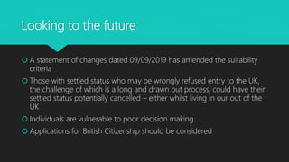 Looking to the future
 A statement of changes dated 09/09/2019 has amended the suitability
criteria
 Those with settled status who may be wrongly refused entry to the UK,
the challenge of which is a long and drawn out process, could have their
settled status potentially cancelled – either whilst living in our out of the
UK
 Individuals are vulnerable to poor decision making
 Applications for British Citizenship should be considered
 