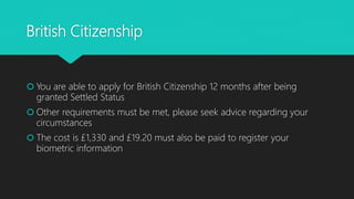 British Citizenship
 You are able to apply for British Citizenship 12 months after being
granted Settled Status
 Other requirements must be met, please seek advice regarding your
circumstances
 The cost is £1,330 and £19.20 must also be paid to register your
biometric information
 