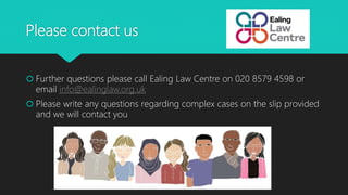 Please contact us
 Further questions please call Ealing Law Centre on 020 8579 4598 or
email info@ealinglaw.org.uk
 Please write any questions regarding complex cases on the slip provided
and we will contact you
 