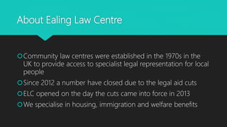 About Ealing Law Centre
Community law centres were established in the 1970s in the
UK to provide access to specialist legal representation for local
people
Since 2012 a number have closed due to the legal aid cuts
ELC opened on the day the cuts came into force in 2013
We specialise in housing, immigration and welfare benefits
 