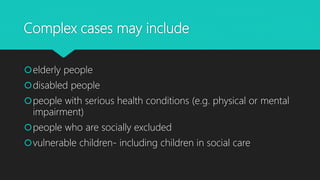 Complex cases may include
elderly people
disabled people
people with serious health conditions (e.g. physical or mental
impairment)
people who are socially excluded
vulnerable children- including children in social care
 