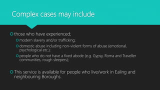 Complex cases may include
those who have experienced;
modern slavery and/or trafficking;
domestic abuse including non-violent forms of abuse (emotional,
psychological etc.);
people who do not have a fixed abode (e.g. Gypsy, Roma and Traveller
communities, rough sleepers);
This service is available for people who live/work in Ealing and
neighbouring Boroughs.
 