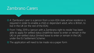 Zambrano Carers
 A 'Zambrano' carer is a person from a non-EEA state whose residence is
required in order to enable a child or dependant adult, who is British, to
live in the UK (or the rest of the EEA)
 From 1 May 2019 a ‘person with a Zambrano right to reside’ has been
able to apply for settled status (indefinite leave to enter or remain in the
UK) or pre-settled status (limited leave to enter or remain in the UK)
under the EU Settlement Scheme:
 The application will need to be made via a paper form
 
