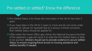Pre-settled or settled? Know the difference
 Pre-Settled Status is for those who have been in the UK for less than 5
years
 If you have been in the UK for 5 years or more and do not come under
grounds for refusal, for example due to a serious criminal conviction,
then Settled Status should be applied for
 Often when the Home Office app checks the National Insurance Number
of the applicant, a gap will cause it to state the Pre-Settled Status is likely
to be granted. Advisers should opt to provide evidence to secure Settled
Status, to ensure ongoing/future access to housing assistance and
welfare benefits if needed.
 