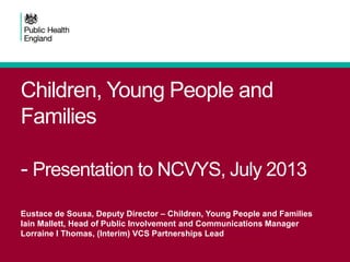 Children, Young People and
Families
- Presentation to NCVYS, July 2013
Eustace de Sousa, Deputy Director – Children, Young People and Families
Iain Mallett, Head of Public Involvement and Communications Manager
Lorraine I Thomas, (Interim) VCS Partnerships Lead
 