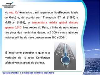 No séc. XV teve início o último período frio (Pequena Idade
do Gelo) e, de acordo com Thompson ET al. (1989) e
McElroy (1992), a temperatura média global desceu
apenas 0,5ºC. Nos Andes do Peru, a linha de neve eterna
nos picos das montanhas desceu até 300m e nas latitudes
maiores a linha de neve desceu entre 100 e 200m.




É importante perceber o quanto a
variação de ½ grau Centígrado
afeta diversas áreas do planeta.
 