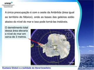 A única preocupação é com o oeste da Antártida (área igual
ao território do México), onde as bases das geleiras estão
abaixo do nível do mar e isso pode torná-las instáveis.

O derretimento total
dessa área elevaria
o nível do mar em
cerca de 3 metros.
 