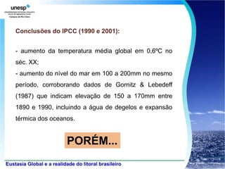 Conclusões do IPCC (1990 e 2001):


- aumento da temperatura média global em 0,6ºC no
séc. XX;
- aumento do nível do mar em 100 a 200mm no mesmo
período, corroborando dados de Gornitz & Lebedeff
(1987) que indicam elevação de 150 a 170mm entre
1890 e 1990, incluindo a água de degelos e expansão
térmica dos oceanos.


                 PORÉM...
 