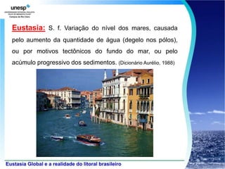Eustasia: S. f. Variação do nível dos mares, causada
pelo aumento da quantidade de água (degelo nos pólos),
ou por motivos tectônicos do fundo do mar, ou pelo
acúmulo progressivo dos sedimentos. (Dicionário Aurélio, 1988)
 