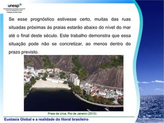 Se esse prognóstico estivesse certo, muitas das ruas
situadas próximas às praias estarão abaixo do nível do mar
até o final deste século. Este trabalho demonstra que essa
situação pode não se concretizar, ao menos dentro do
prazo previsto.
 