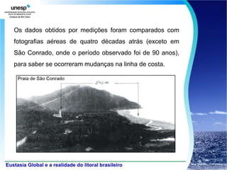 Os dados obtidos por medições foram comparados com
fotografias aéreas de quatro décadas atrás (exceto em
São Conrado, onde o período observado foi de 90 anos),
para saber se ocorreram mudanças na linha de costa.
 