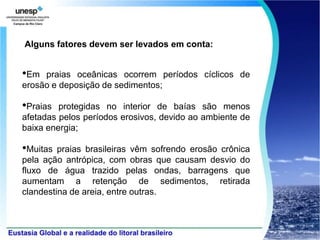 Alguns fatores devem ser levados em conta:


•Em  praias oceânicas ocorrem períodos cíclicos de
erosão e deposição de sedimentos;

•Praias  protegidas no interior de baías são menos
afetadas pelos períodos erosivos, devido ao ambiente de
baixa energia;

•Muitas  praias brasileiras vêm sofrendo erosão crônica
pela ação antrópica, com obras que causam desvio do
fluxo de água trazido pelas ondas, barragens que
aumentam a retenção de sedimentos, retirada
clandestina de areia, entre outras.
 