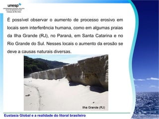 É possível observar o aumento de processo erosivo em
locais sem interferência humana, como em algumas praias
da Ilha Grande (RJ), no Paraná, em Santa Catarina e no
Rio Grande do Sul. Nesses locais o aumento da erosão se
deve a causas naturais diversas.
 