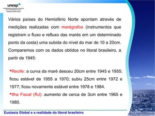 Vários países do Hemisfério Norte apontam através de
medições realizadas com marégrafos (instrumentos que
registram o fluxo e refluxo das marés em um determinado
ponto da costa) uma subida do nível do mar de 10 a 20cm.
Comparemos com os dados obtidos no litoral brasileiro, a
partir de 1945:


•Recife: a curva da maré desceu 20cm entre 1945 e 1955;
ficou estável de 1955 a 1970; subiu 25cm entre 1972 e
1977; ficou novamente estável entre 1978 e 1984.
•Ilha Fiscal (RJ): aumento de cerca de 3cm entre 1965 e
1980.
 