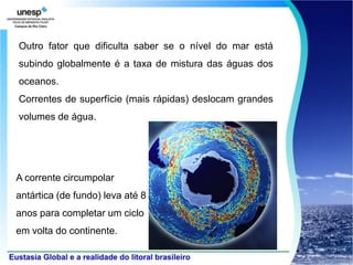 Outro fator que dificulta saber se o nível do mar está
subindo globalmente é a taxa de mistura das águas dos
oceanos.
Correntes de superfície (mais rápidas) deslocam grandes
volumes de água.




A corrente circumpolar
antártica (de fundo) leva até 8
anos para completar um ciclo
em volta do continente.
 