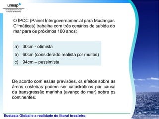 O IPCC (Painel Intergovernamental para Mudanças
Climáticas) trabalha com três cenários de subida do
mar para os próximos 100 anos:


 a) 30cm - otimista
 b) 60cm (considerado realista por muitos)
 c) 94cm – pessimista



De acordo com essas previsões, os efeitos sobre as
áreas costeiras podem ser catastróficos por causa
da transgressão marinha (avanço do mar) sobre os
continentes.
 