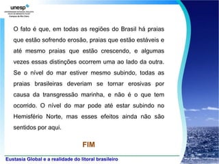 O fato é que, em todas as regiões do Brasil há praias
que estão sofrendo erosão, praias que estão estáveis e
até mesmo praias que estão crescendo, e algumas
vezes essas distinções ocorrem uma ao lado da outra.
Se o nível do mar estiver mesmo subindo, todas as
praias brasileiras deveriam se tornar erosivas por
causa da transgressão marinha, e não é o que tem
ocorrido. O nível do mar pode até estar subindo no
Hemisfério Norte, mas esses efeitos ainda não são
sentidos por aqui.

                        FIM
 