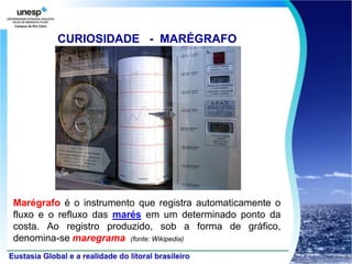CURIOSIDADE - MARÉGRAFO




Marégrafo é o instrumento que registra automaticamente o
fluxo e o refluxo das marés em um determinado ponto da
costa. Ao registro produzido, sob a forma de gráfico,
denomina-se maregrama (fonte: Wikipedia)
 