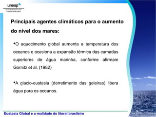 Principais agentes climáticos para o aumento
do nível dos mares:

•O   aquecimento global aumenta a temperatura dos
oceanos e ocasiona a expansão térmica das camadas
superiores de água marinha, conforme afirmam
Gornitz et al. (1982)


•A   glacio-eustasia (derretimento das geleiras) libera
água para os oceanos.
 