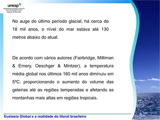 No auge do último período glacial, há cerca de
18 mil anos, o nível do mar estava até 130
metros abaixo do atual.



De acordo com vários autores (Fairbridge, Milliman
& Emery, Oeschger & Mintzer), a temperatura
média global nos últimos 160 mil anos diminuiu em
5ºC, proporcionando o aumento do volume das
geleiras até as regiões temperadas e afetando as
montanhas mais altas em regiões tropicais.
 