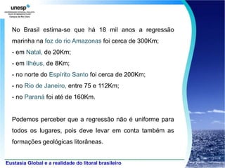 No Brasil estima-se que há 18 mil anos a regressão
marinha na foz do rio Amazonas foi cerca de 300Km;
- em Natal, de 20Km;
- em Ilhéus, de 8Km;
- no norte do Espírito Santo foi cerca de 200Km;
- no Rio de Janeiro, entre 75 e 112Km;
- no Paraná foi até de 160Km.


Podemos perceber que a regressão não é uniforme para
todos os lugares, pois deve levar em conta também as
formações geológicas litorâneas.
 