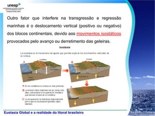 Outro fator que interfere na transgressão e regressão
marinhas é o deslocamento vertical (positivo ou negativo)
dos blocos continentais, devido aos movimentos isostáticos
provocados pelo avanço ou derretimento das geleiras.
 