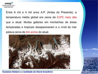 Entre 6 mil e 4 mil anos A.P. (Antes do Presente), a
temperatura média global era cerca de 0,5ºC mais alta
que a atual. Muitas geleiras em montanhas de áreas
temperadas e tropicais desapareceram e o nível do mar
estava cerca de 4m acima do atual.
 