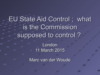 EU State Aid Control ; whatEU State Aid Control ; what
is the Commissionis the Commission
supposed to control ?supposed to control ?
LondonLondon
11 March 201511 March 2015
Marc van der WoudeMarc van der Woude
 