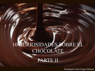 10 CURIOSIDADES SOBRE EL
CHOCOLATE
PARTE II
Eustiquio José Lugo Gómez
 