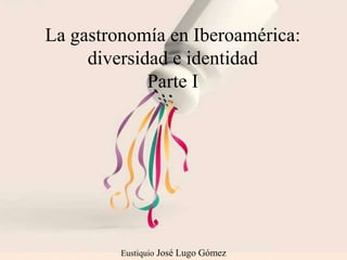 Eustiquio José Lugo Gómez
La gastronomía en Iberoamérica:
diversidad e identidad
Parte I
 