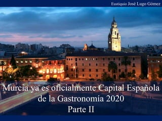 Eustiquio José Lugo Gómez
Murcia ya es oficialmente Capital Española
de la Gastronomía 2020
Parte II
 