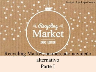 Eustiquio José Lugo Gómez
Recycling Market, un mercado navideño
alternativo
Parte I
 
