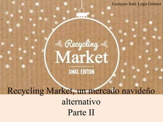 Eustiquio José Lugo Gómez
Recycling Market, un mercado navideño
alternativo
Parte II
 
