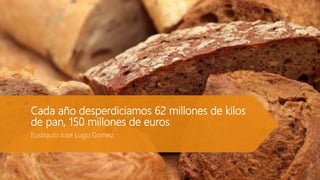 Cada año desperdiciamos 62 millones de kilos
de pan, 150 millones de euros
Eustiquio Jose Lugo Gomez
 