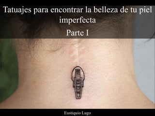 Tatuajes para encontrar la belleza de tu piel
imperfecta
Parte I
Eustiquio Lugo
 
