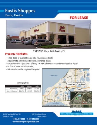 Eustis Shoppes
   Eustis, Florida
                                                                                 FOR LEASE




                                                 15437 US Hwy. 441, Eustis, FL
   Property Highlights
    •    1200-3000 sf available now at a new reduced rate!
    •    Adjacent to a Publix and Beall’s anchored plaza.
    •    Located on 441 just west of hwy 19, NEC of Hwy. 441 and David Walker Road
    •    In Eustis’ main retail corridor
    •    Minutes from the regional hospital




                       Demographics
                            1 Mile   3 Miles        5 Miles
            Population       2,805   28,478        63,460
        Avg. HH Income     $45,740   $55,777       $55,794




2345 W Sand Lake Rd, Suite 100                 9622 W Linebaugh Avenue
Orlando, FL 32809                                        Tampa, FL 33626
                T: 407.812-8000 • F: 407.812.8885
                www.RealPropertySpecialists.com
 